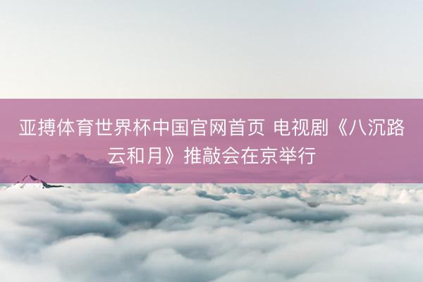 亚搏体育世界杯中国官网首页 电视剧《八沉路云和月》推敲会在京举行