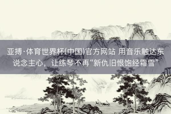 亚搏·体育世界杯(中国)官方网站 用音乐触达东说念主心，让练琴不再“新仇旧恨饱经霜雪”