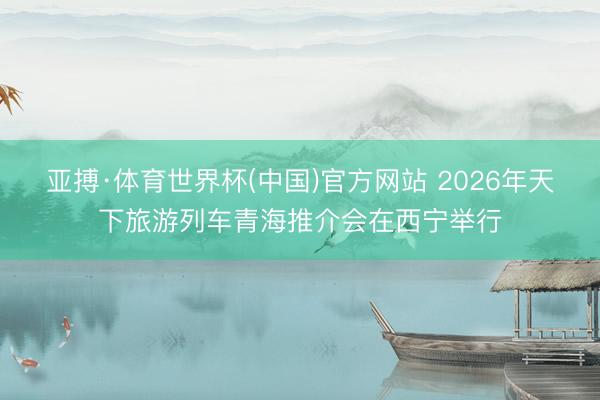 亚搏·体育世界杯(中国)官方网站 2026年天下旅游列车青海推介会在西宁举行