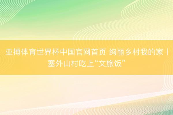 亚搏体育世界杯中国官网首页 绚丽乡村我的家丨塞外山村吃上“文旅饭”
