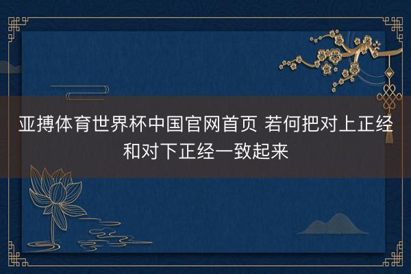 亚搏体育世界杯中国官网首页 若何把对上正经和对下正经一致起来