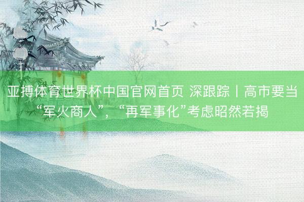 亚搏体育世界杯中国官网首页 深跟踪丨高市要当“军火商人”，“再军事化”考虑昭然若揭