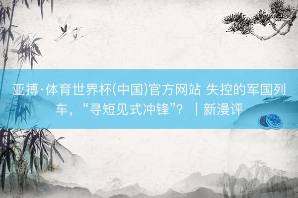 亚搏·体育世界杯(中国)官方网站 失控的军国列车，“寻短见式冲锋”？｜新漫评