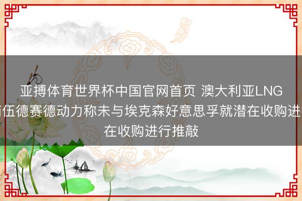 亚搏体育世界杯中国官网首页 澳大利亚LNG出口商伍德赛德动力称未与埃克森好意思孚就潜在收购进行推敲