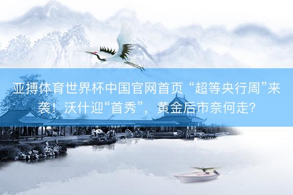 亚搏体育世界杯中国官网首页 “超等央行周”来袭！沃什迎“首秀”，黄金后市奈何走？