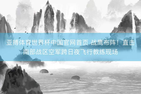 亚搏体育世界杯中国官网首页 战鹰布阵！直击南部战区空军跨日夜飞行教练现场