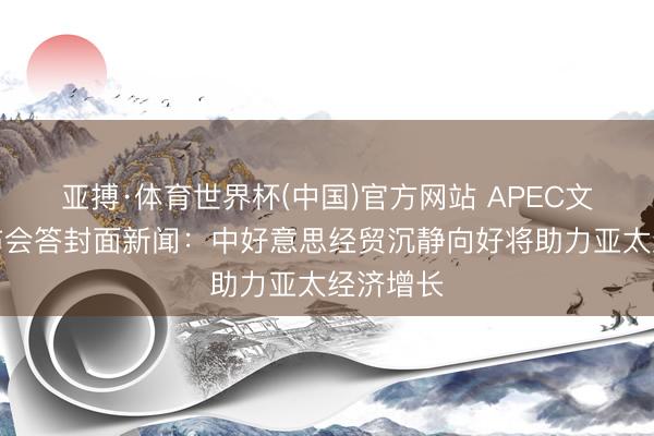 亚搏·体育世界杯(中国)官方网站 APEC文书处发布会答封面新闻：中好意思经贸沉静向好将助力亚太经济增长