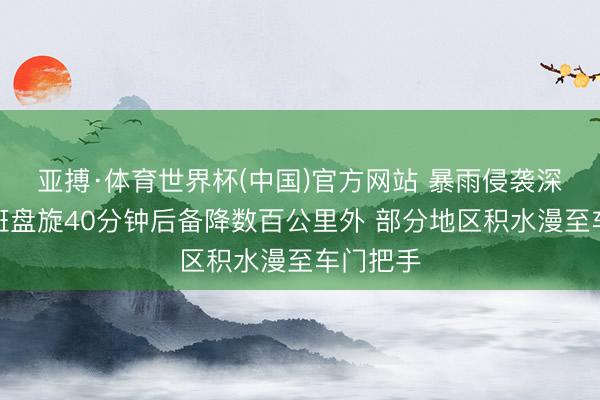 亚搏·体育世界杯(中国)官方网站 暴雨侵袭深圳！航班盘旋40分钟后备降数百公里外 部分地区积水漫至车门把手