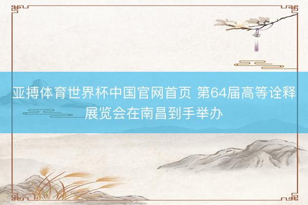 亚搏体育世界杯中国官网首页 第64届高等诠释展览会在南昌到手举办