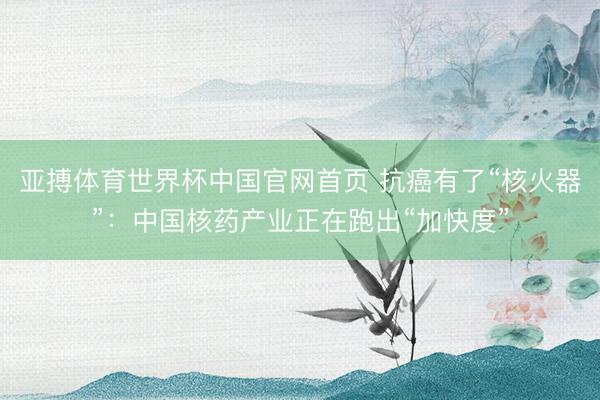 亚搏体育世界杯中国官网首页 抗癌有了“核火器”：中国核药产业正在跑出“加快度”