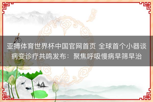 亚搏体育世界杯中国官网首页 全球首个小器谈病变诊疗共鸣发布：聚焦呼吸慢病早筛早治