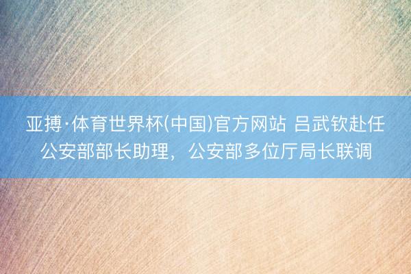 亚搏·体育世界杯(中国)官方网站 吕武钦赴任公安部部长助理,公安部多位厅局长联调