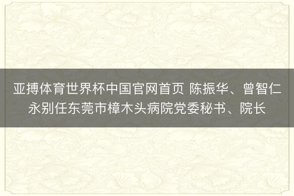 亚搏体育世界杯中国官网首页 陈振华、曾智仁永别任东莞市樟木头病院党委秘书、院长