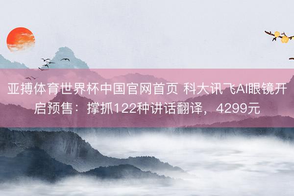 亚搏体育世界杯中国官网首页 科大讯飞AI眼镜开启预售：撑抓122种讲话翻译，4299元