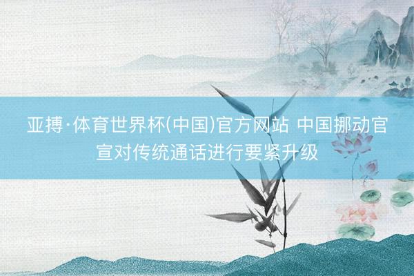 亚搏·体育世界杯(中国)官方网站 中国挪动官宣对传统通话进行要紧升级