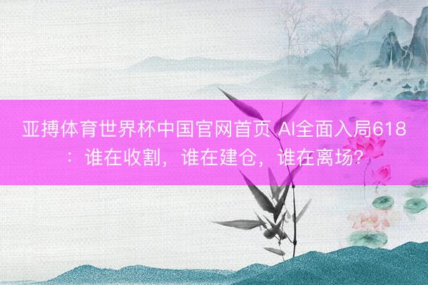 亚搏体育世界杯中国官网首页 AI全面入局618：谁在收割，谁在建仓，谁在离场？
