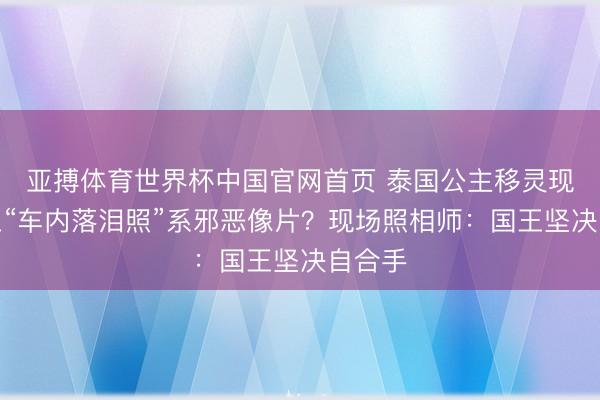 亚搏体育世界杯中国官网首页 泰国公主移灵现场国王“车内落泪照”系邪恶像片？现场照相师：国王坚决自合手