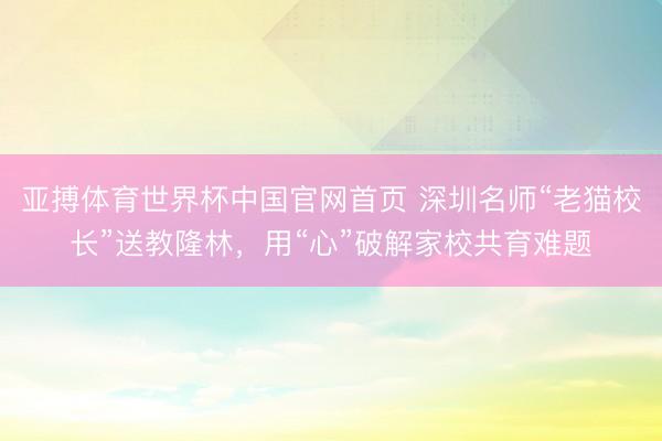 亚搏体育世界杯中国官网首页 深圳名师“老猫校长”送教隆林，用“心”破解家校共育难题