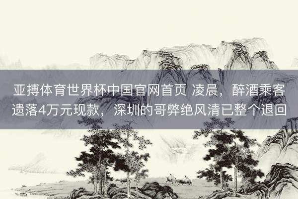 亚搏体育世界杯中国官网首页 凌晨,醉酒乘客遗落4万元现款,深圳的哥弊绝风清已整个退回