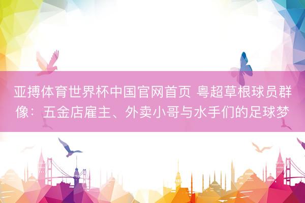 亚搏体育世界杯中国官网首页 粤超草根球员群像:五金店雇主、外卖小哥与水手们的足球梦
