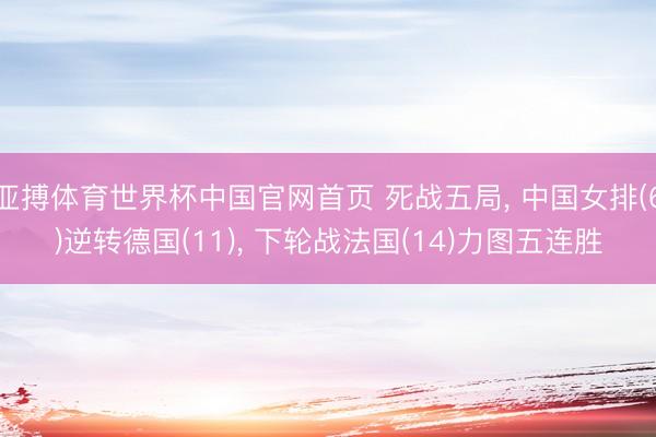亚搏体育世界杯中国官网首页 死战五局， 中国女排(6)逆转德国(11)， 下轮战法国(14)力图五连胜