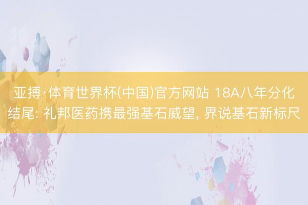 亚搏·体育世界杯(中国)官方网站 18A八年分化结尾: 礼邦医药携最强基石威望， 界说基石新标尺