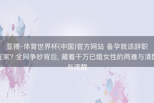 亚搏·体育世界杯(中国)官方网站 备孕就该辞职在家? 全网争吵背后, 藏着千万已婚女性的两难与清醒