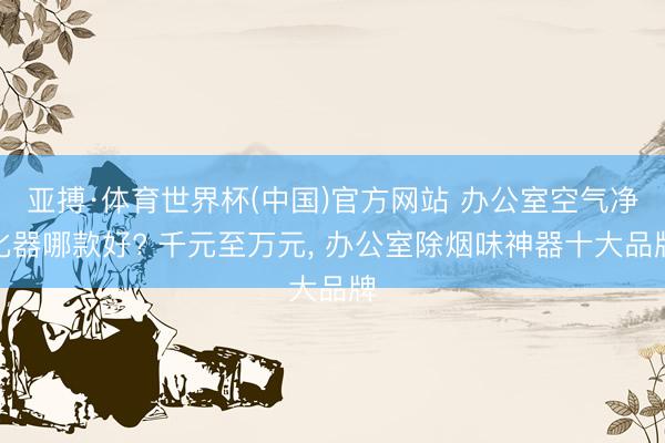 亚搏·体育世界杯(中国)官方网站 办公室空气净化器哪款好? 千元至万元， 办公室除烟味神器十大品牌