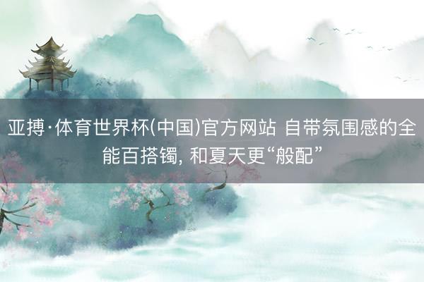亚搏·体育世界杯(中国)官方网站 自带氛围感的全能百搭镯， 和夏天更“般配”
