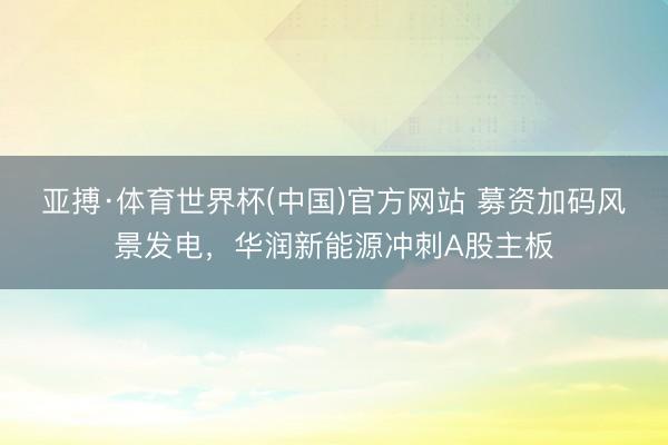 亚搏·体育世界杯(中国)官方网站 募资加码风景发电，华润新能源冲刺A股主板