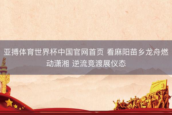 亚搏体育世界杯中国官网首页 看麻阳苗乡龙舟燃动潇湘 逆流竞渡展仪态