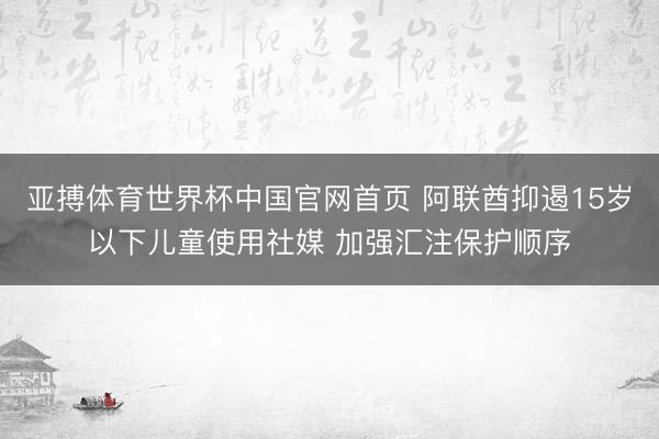 亚搏体育世界杯中国官网首页 阿联酋抑遏15岁以下儿童使用社媒 加强汇注保护顺序