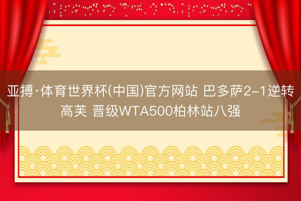 亚搏·体育世界杯(中国)官方网站 巴多萨2-1逆转高芙 晋级WTA500柏林站八强
