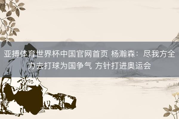 亚搏体育世界杯中国官网首页 杨瀚森：尽我方全力去打球为国争气 方针打进奥运会