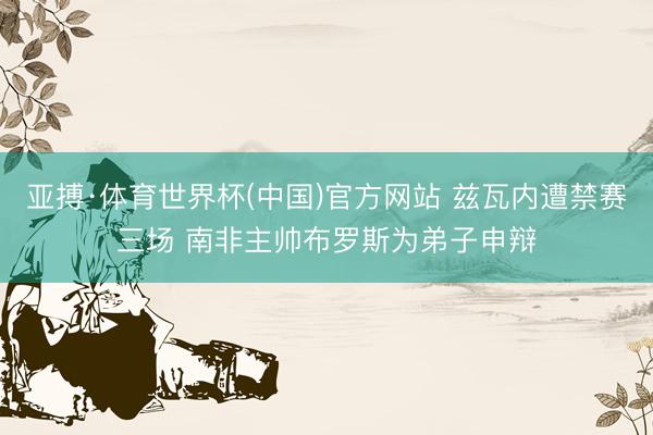 亚搏·体育世界杯(中国)官方网站 兹瓦内遭禁赛三场 南非主帅布罗斯为弟子申辩